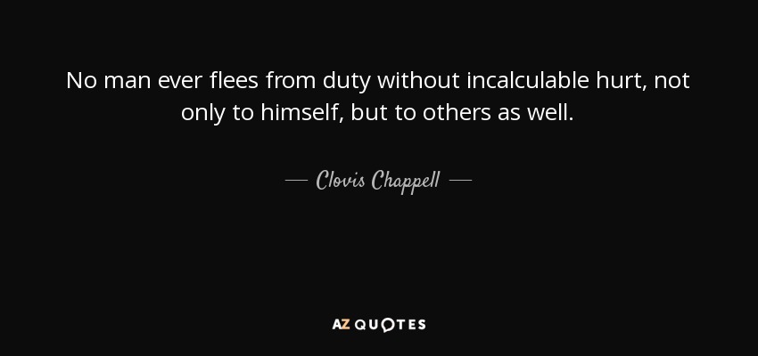 No man ever flees from duty without incalculable hurt, not only to himself, but to others as well. - Clovis Chappell