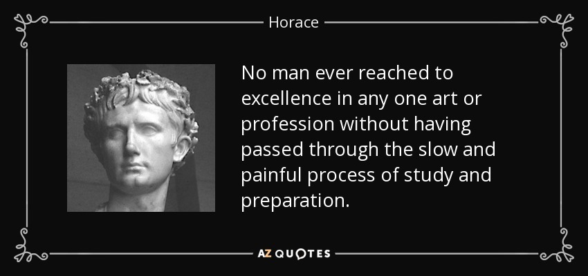No man ever reached to excellence in any one art or profession without having passed through the slow and painful process of study and preparation. - Horace