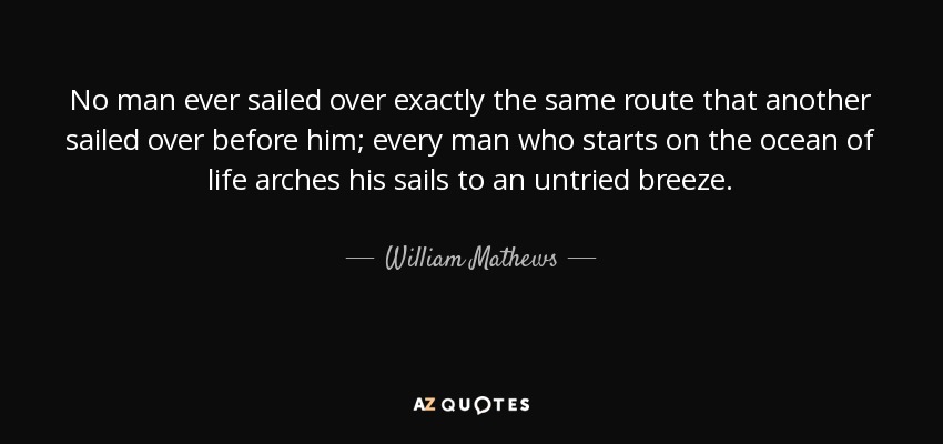No man ever sailed over exactly the same route that another sailed over before him; every man who starts on the ocean of life arches his sails to an untried breeze. - William Mathews