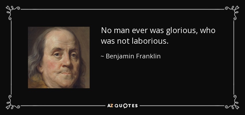 No man ever was glorious, who was not laborious. - Benjamin Franklin