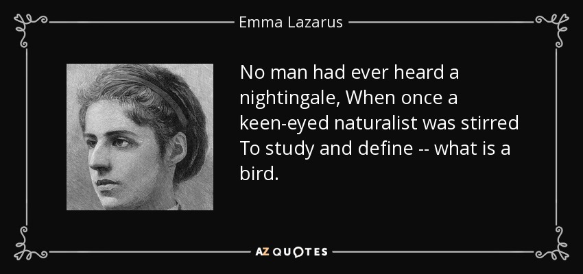 No man had ever heard a nightingale, When once a keen-eyed naturalist was stirred To study and define -- what is a bird. - Emma Lazarus