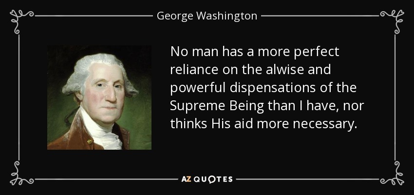 No man has a more perfect reliance on the alwise and powerful dispensations of the Supreme Being than I have, nor thinks His aid more necessary. - George Washington