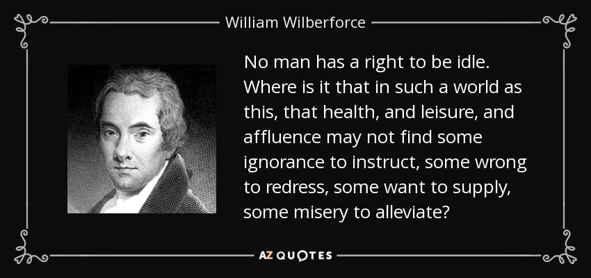 No man has a right to be idle. Where is it that in such a world as this, that health, and leisure, and affluence may not find some ignorance to instruct, some wrong to redress, some want to supply, some misery to alleviate? - William Wilberforce
