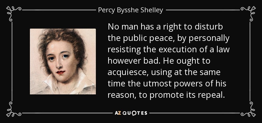 No man has a right to disturb the public peace, by personally resisting the execution of a law however bad. He ought to acquiesce, using at the same time the utmost powers of his reason, to promote its repeal. - Percy Bysshe Shelley