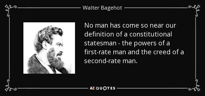 No man has come so near our definition of a constitutional statesman - the powers of a first-rate man and the creed of a second-rate man. - Walter Bagehot