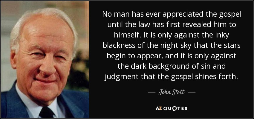 No man has ever appreciated the gospel until the law has first revealed him to himself. It is only against the inky blackness of the night sky that the stars begin to appear, and it is only against the dark background of sin and judgment that the gospel shines forth. - John Stott