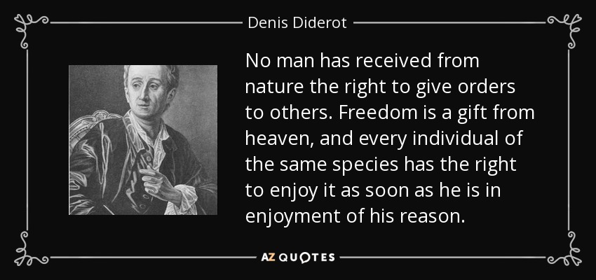 No man has received from nature the right to give orders to others. Freedom is a gift from heaven, and every individual of the same species has the right to enjoy it as soon as he is in enjoyment of his reason. - Denis Diderot