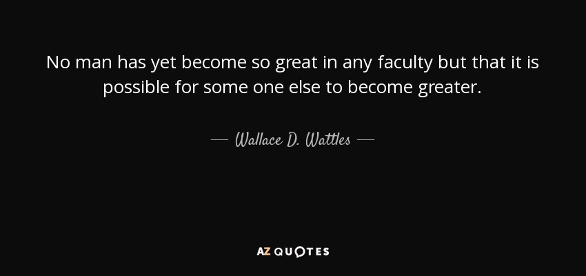 No man has yet become so great in any faculty but that it is possible for some one else to become greater. - Wallace D. Wattles