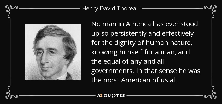 No man in America has ever stood up so persistently and effectively for the dignity of human nature, knowing himself for a man, and the equal of any and all governments. In that sense he was the most American of us all. - Henry David Thoreau