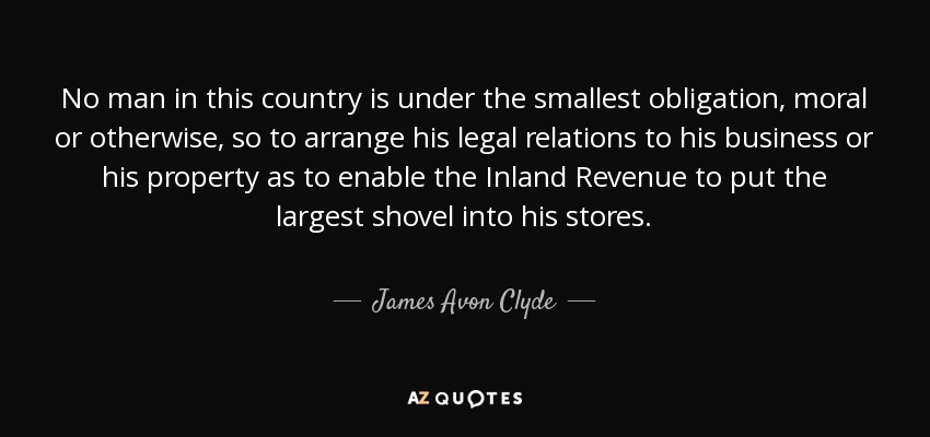 No man in this country is under the smallest obligation, moral or otherwise, so to arrange his legal relations to his business or his property as to enable the Inland Revenue to put the largest shovel into his stores. - James Avon Clyde, Lord Clyde