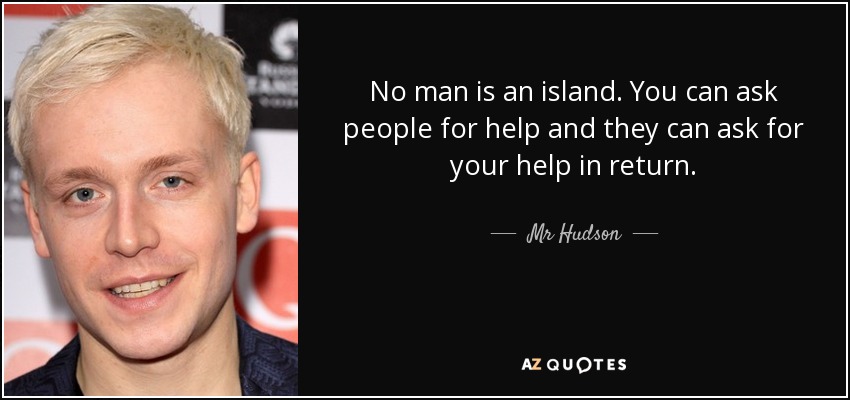 No man is an island. You can ask people for help and they can ask for your help in return. - Mr Hudson