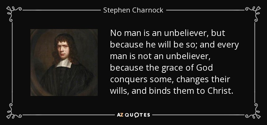 No man is an unbeliever, but because he will be so; and every man is not an unbeliever, because the grace of God conquers some, changes their wills, and binds them to Christ. - Stephen Charnock