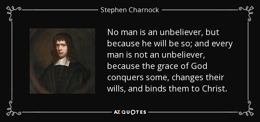 No man is an unbeliever, but because he will be so; and every man is not an unbeliever, because the grace of God conquers some, changes their wills, and binds them to Christ. - Stephen Charnock