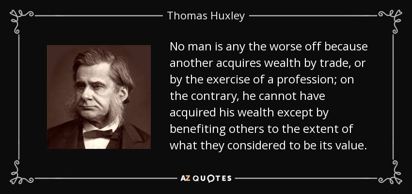 No man is any the worse off because another acquires wealth by trade, or by the exercise of a profession; on the contrary, he cannot have acquired his wealth except by benefiting others to the extent of what they considered to be its value. - Thomas Huxley