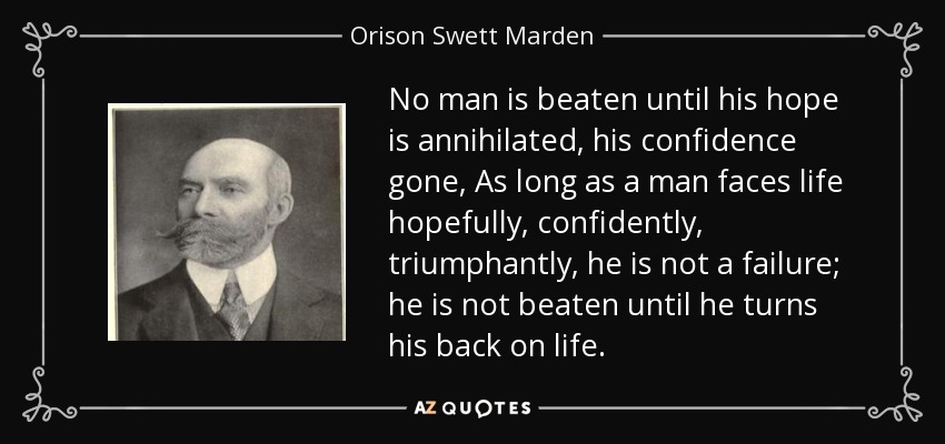 No man is beaten until his hope is annihilated, his confidence gone, As long as a man faces life hopefully, confidently, triumphantly, he is not a failure; he is not beaten until he turns his back on life. - Orison Swett Marden