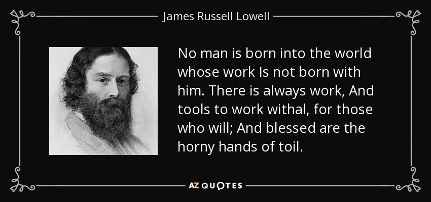 No man is born into the world whose work Is not born with him. There is always work, And tools to work withal, for those who will; And blessed are the horny hands of toil. - James Russell Lowell