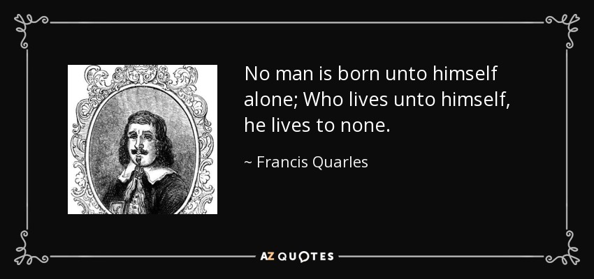 No man is born unto himself alone; Who lives unto himself, he lives to none. - Francis Quarles