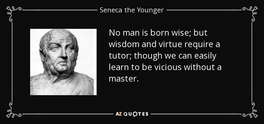 No man is born wise; but wisdom and virtue require a tutor; though we can easily learn to be vicious without a master. - Seneca the Younger