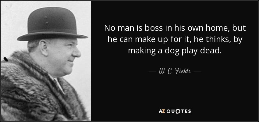 No man is boss in his own home, but he can make up for it, he thinks, by making a dog play dead. - W. C. Fields