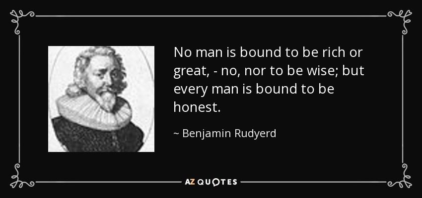 No man is bound to be rich or great, - no, nor to be wise; but every man is bound to be honest. - Benjamin Rudyerd
