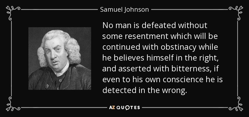 No man is defeated without some resentment which will be continued with obstinacy while he believes himself in the right, and asserted with bitterness, if even to his own conscience he is detected in the wrong. - Samuel Johnson