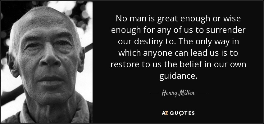 No man is great enough or wise enough for any of us to surrender our destiny to. The only way in which anyone can lead us is to restore to us the belief in our own guidance. - Henry Miller