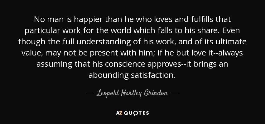 No man is happier than he who loves and fulfills that particular work for the world which falls to his share. Even though the full understanding of his work, and of its ultimate value, may not be present with him; if he but love it--always assuming that his conscience approves--it brings an abounding satisfaction. - Leopold Hartley Grindon