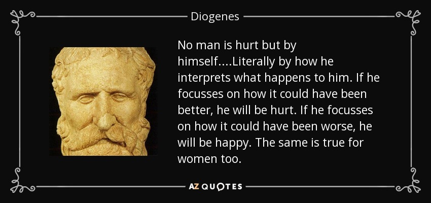 No man is hurt but by himself. ...Literally by how he interprets what happens to him. If he focusses on how it could have been better, he will be hurt. If he focusses on how it could have been worse, he will be happy. The same is true for women too. - Diogenes