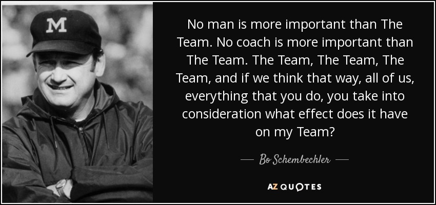 No man is more important than The Team. No coach is more important than The Team. The Team, The Team, The Team, and if we think that way, all of us, everything that you do, you take into consideration what effect does it have on my Team? - Bo Schembechler