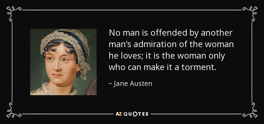 No man is offended by another man's admiration of the woman he loves; it is the woman only who can make it a torment. - Jane Austen