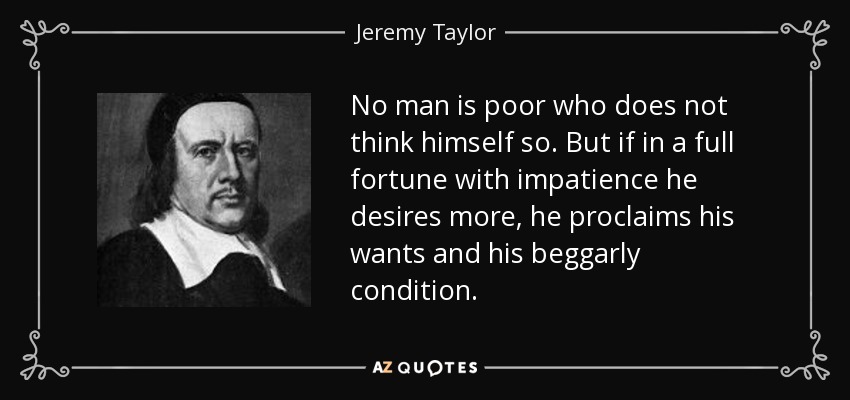 No man is poor who does not think himself so. But if in a full fortune with impatience he desires more, he proclaims his wants and his beggarly condition. - Jeremy Taylor