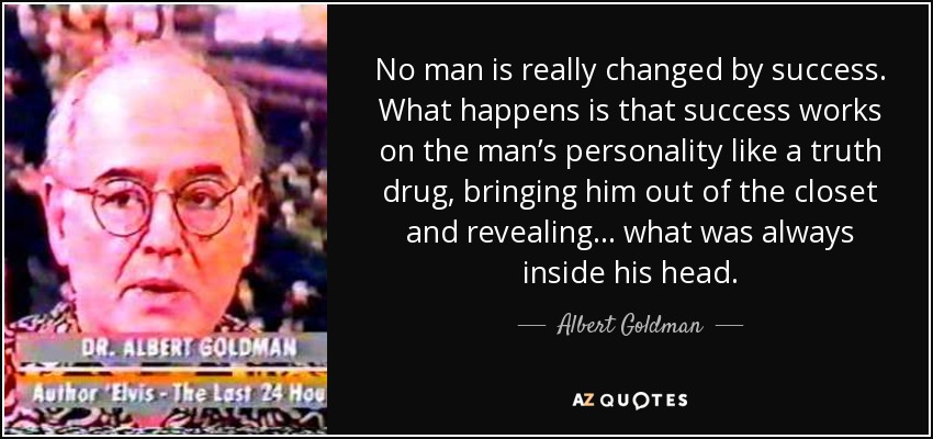 No man is really changed by success. What happens is that success works on the man’s personality like a truth drug, bringing him out of the closet and revealing… what was always inside his head. - Albert Goldman