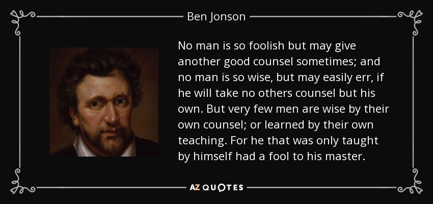 No man is so foolish but may give another good counsel sometimes; and no man is so wise, but may easily err, if he will take no others counsel but his own. But very few men are wise by their own counsel; or learned by their own teaching. For he that was only taught by himself had a fool to his master. - Ben Jonson