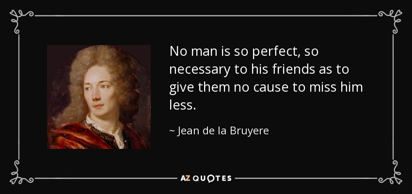 No man is so perfect, so necessary to his friends as to give them no cause to miss him less. - Jean de la Bruyere