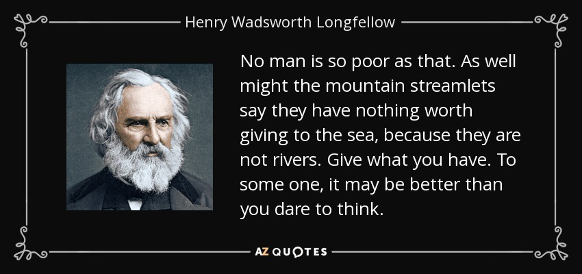 No man is so poor as that. As well might the mountain streamlets say they have nothing worth giving to the sea, because they are not rivers. Give what you have. To some one, it may be better than you dare to think. - Henry Wadsworth Longfellow