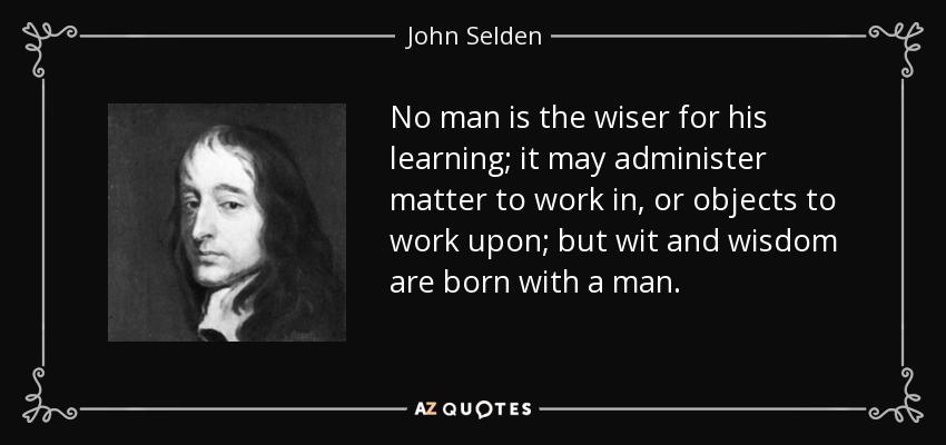 No man is the wiser for his learning; it may administer matter to work in, or objects to work upon; but wit and wisdom are born with a man. - John Selden