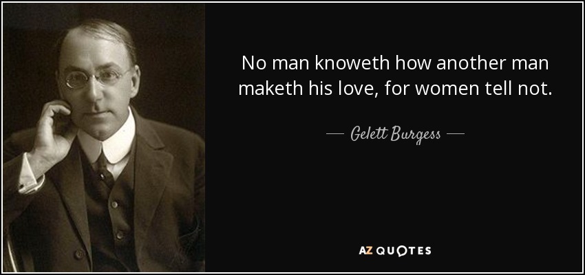 No man knoweth how another man maketh his love, for women tell not. - Gelett Burgess