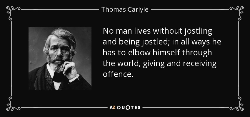 No man lives without jostling and being jostled; in all ways he has to elbow himself through the world, giving and receiving offence. - Thomas Carlyle