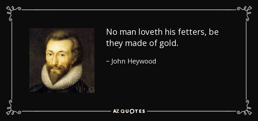 No man loveth his fetters, be they made of gold. - John Heywood