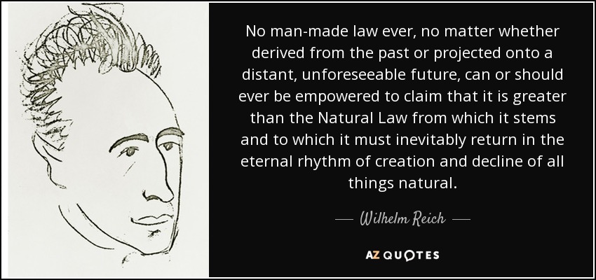 No man-made law ever, no matter whether derived from the past or projected onto a distant, unforeseeable future, can or should ever be empowered to claim that it is greater than the Natural Law from which it stems and to which it must inevitably return in the eternal rhythm of creation and decline of all things natural. - Wilhelm Reich