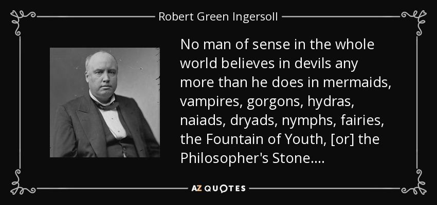 No man of sense in the whole world believes in devils any more than he does in mermaids, vampires, gorgons, hydras, naiads, dryads, nymphs, fairies, the Fountain of Youth, [or] the Philosopher's Stone. . . . - Robert Green Ingersoll
