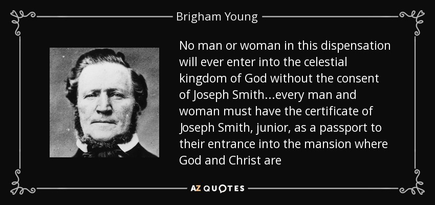 No man or woman in this dispensation will ever enter into the celestial kingdom of God without the consent of Joseph Smith...every man and woman must have the certificate of Joseph Smith, junior, as a passport to their entrance into the mansion where God and Christ are - Brigham Young