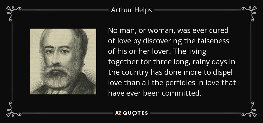 No man, or woman, was ever cured of love by discovering the falseness of his or her lover. The living together for three long, rainy days in the country has done more to dispel love than all the perfidies in love that have ever been committed. - Arthur Helps