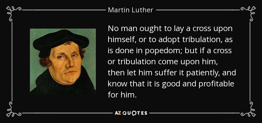 No man ought to lay a cross upon himself, or to adopt tribulation, as is done in popedom; but if a cross or tribulation come upon him, then let him suffer it patiently, and know that it is good and profitable for him. - Martin Luther