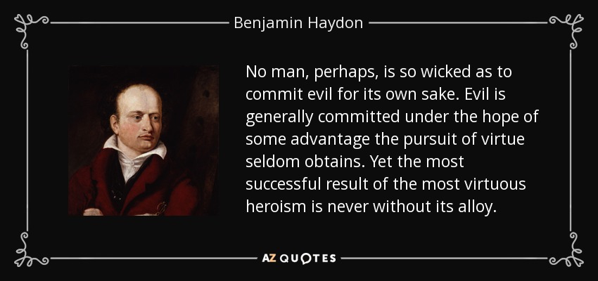 No man, perhaps, is so wicked as to commit evil for its own sake. Evil is generally committed under the hope of some advantage the pursuit of virtue seldom obtains. Yet the most successful result of the most virtuous heroism is never without its alloy. - Benjamin Haydon