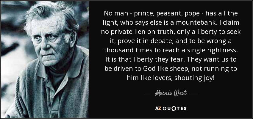 No man - prince, peasant, pope - has all the light, who says else is a mountebank. I claim no private lien on truth, only a liberty to seek it, prove it in debate, and to be wrong a thousand times to reach a single rightness. It is that liberty they fear. They want us to be driven to God like sheep, not running to him like lovers, shouting joy! - Morris West