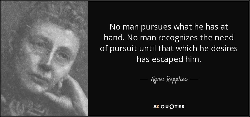 No man pursues what he has at hand. No man recognizes the need of pursuit until that which he desires has escaped him. - Agnes Repplier