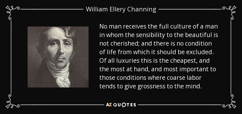 No man receives the full culture of a man in whom the sensibility to the beautiful is not cherished; and there is no condition of life from which it should be excluded. Of all luxuries this is the cheapest, and the most at hand, and most important to those conditions where coarse labor tends to give grossness to the mind. - William Ellery Channing