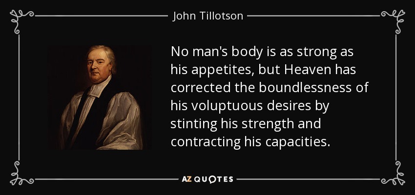 No man's body is as strong as his appetites, but Heaven has corrected the boundlessness of his voluptuous desires by stinting his strength and contracting his capacities. - John Tillotson