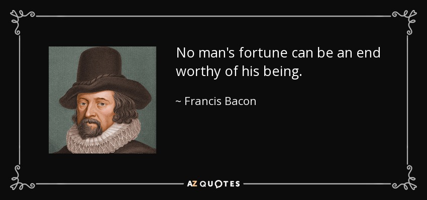 No man's fortune can be an end worthy of his being. - Francis Bacon
